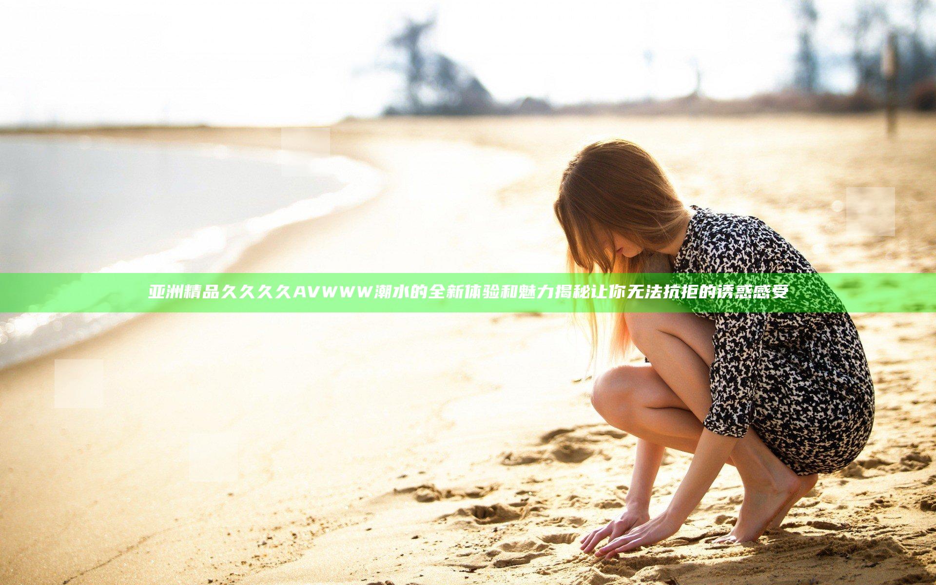 亚洲精品久久久久AVWWW潮水的全新体验和魅力揭秘让你无法抗拒的诱惑感受