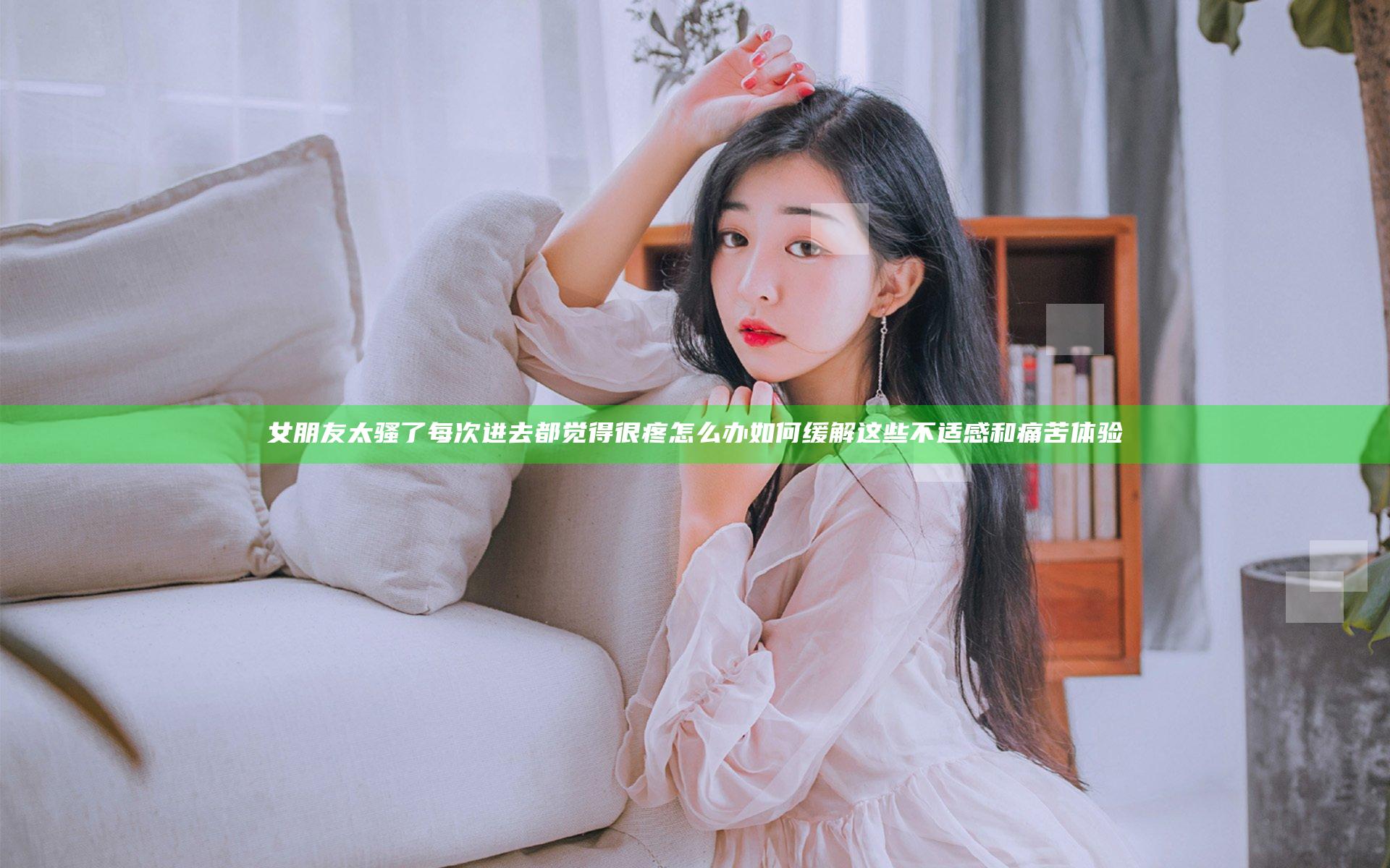 女朋友太骚了每次进去都觉得很疼怎么办 如何缓解这些不适感和痛苦体验