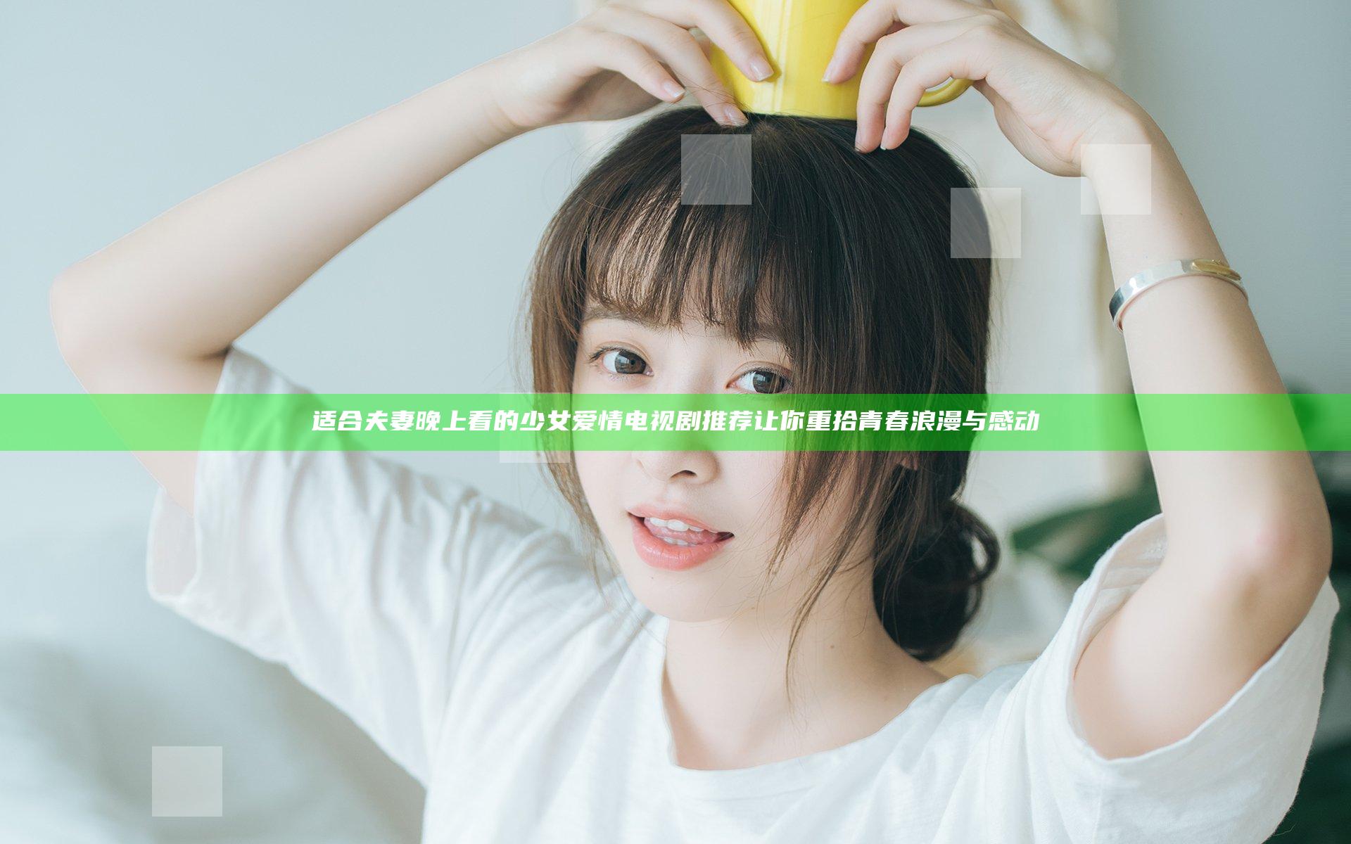 适合夫妻晚上看的少女爱情电视剧推荐让你重拾青春浪漫与感动