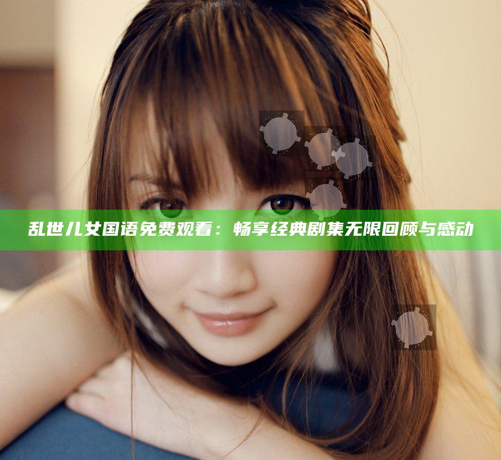 乱世儿女国语免费观看：畅享经典剧集无限回顾与感动