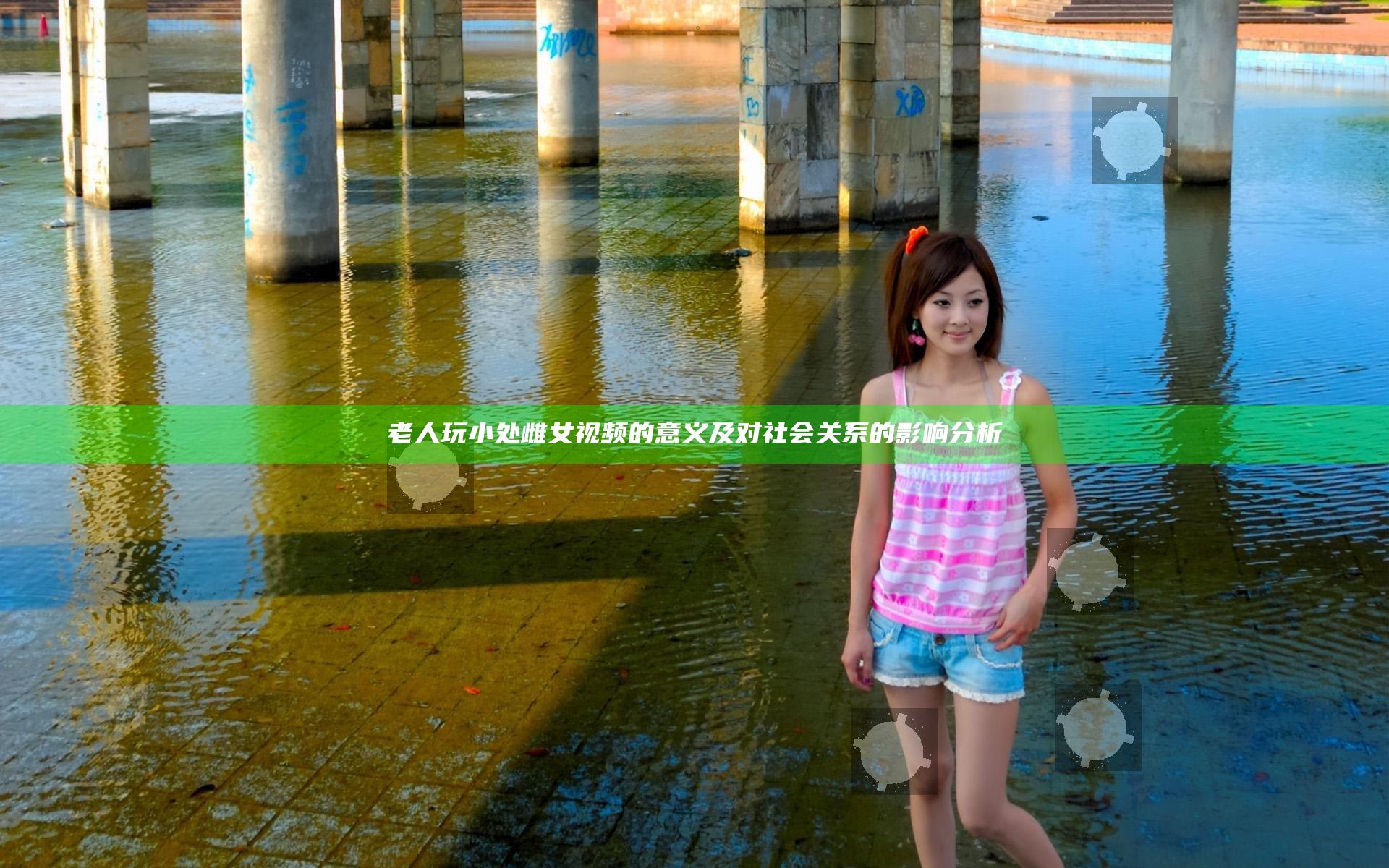 老人玩小处雌女视频的意义及对社会关系的影响分析