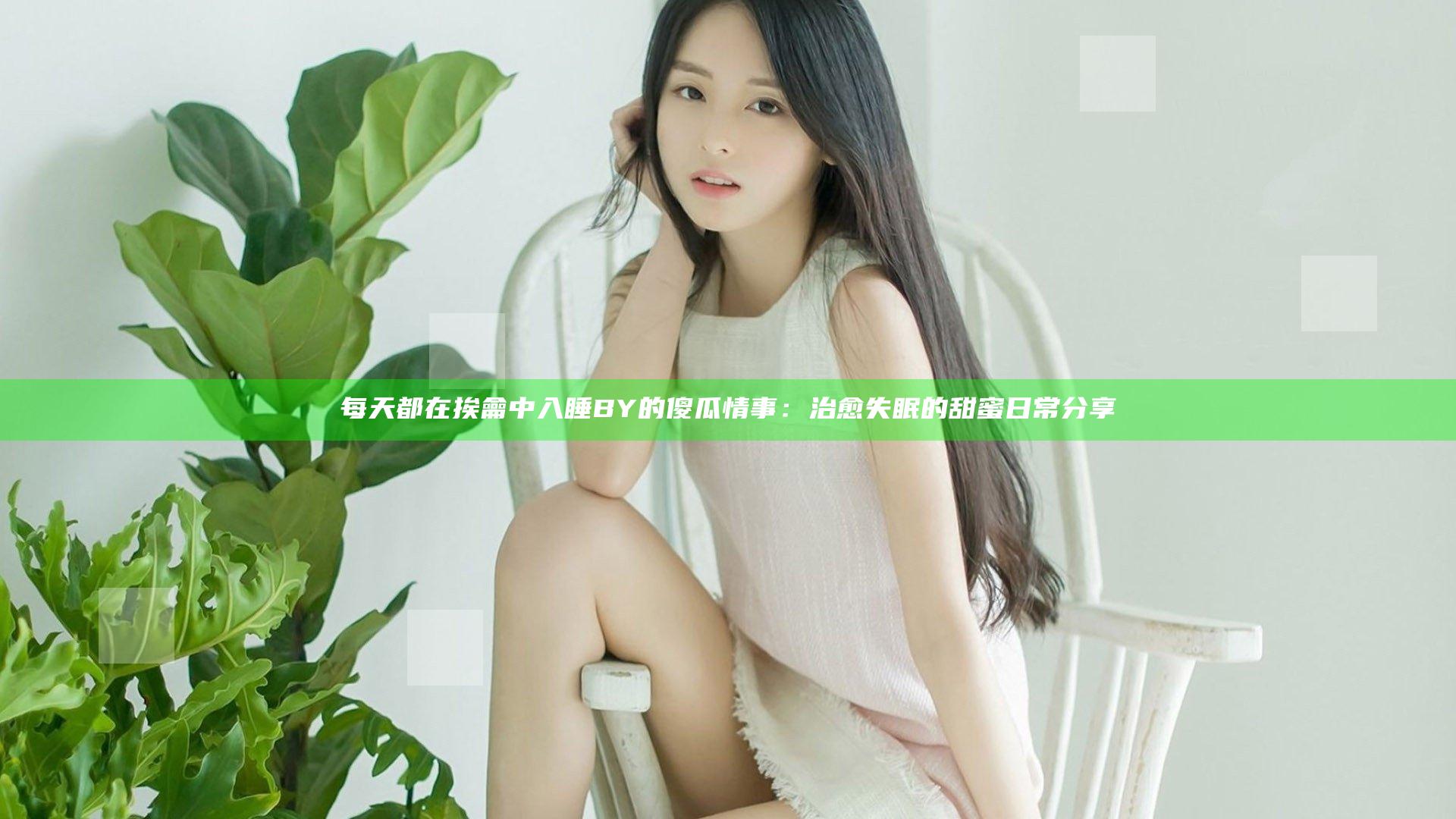 每天都在挨龠中入睡BY的傻瓜情事：治愈失眠的甜蜜日常分享